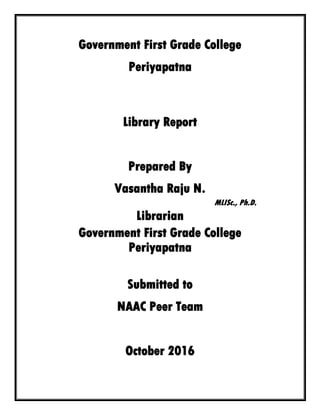 Government First Grade College
Periyapatna
Library Report
Prepared By
Vasantha Raju N.
MLISc., Ph.D.
Librarian
Government First Grade College
Periyapatna
Submitted to
NAAC Peer Team
October 2016
 