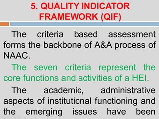 07:47 PM
5. QUALITY INDICATOR
FRAMEWORK (QIF)
The criteria based assessment
forms the backbone of A&A process of
NAAC.
The seven criteria represent the
core functions and activities of a HEI.
The academic, administrative
aspects of institutional functioning and
the emerging issues have been
 