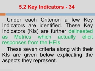 07:47 PM
5.2 Key Indicators - 34
Under each Criterion a few Key
Indicators are identified. These Key
Indicators (KIs) are further delineated
as Metrics which actually elicit
responses from the HEIs.
These seven criteria along with their
KIs are given below explicating the
aspects they represent.
 