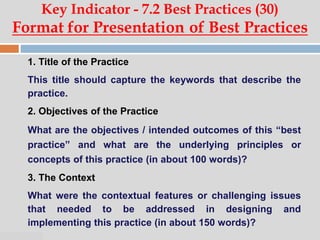 07:47 PM
Key Indicator - 7.2 Best Practices (30)
Format for Presentation of Best Practices
1. Title of the Practice
This title should capture the keywords that describe the
practice.
2. Objectives of the Practice
What are the objectives / intended outcomes of this “best
practice” and what are the underlying principles or
concepts of this practice (in about 100 words)?
3. The Context
What were the contextual features or challenging issues
that needed to be addressed in designing and
implementing this practice (in about 150 words)?
 