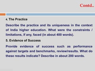 07:47 PM
Contd..
4. The Practice
Describe the practice and its uniqueness in the context
of India higher education. What were the constraints /
limitations, if any, faced (in about 400 words).
5. Evidence of Success
Provide evidence of success such as performance
against targets and benchmarks, review/results. What do
these results indicate? Describe in about 200 words.
 