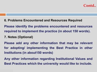 07:47 PM
Contd..
6. Problems Encountered and Resources Required
Please identify the problems encountered and resources
required to implement the practice (in about 150 words).
7. Notes (Optional)
Please add any other information that may be relevant
for adopting/ implementing the Best Practice in other
Institutions (in about150 words)
Any other information regarding Institutional Values and
Best Practices which the university would like to include.
 