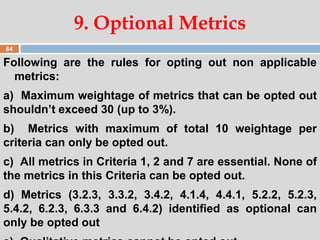 07:47 PM
Following are the rules for opting out non applicable
metrics:
a) Maximum weightage of metrics that can be opted out
shouldn’t exceed 30 (up to 3%).
b) Metrics with maximum of total 10 weightage per
criteria can only be opted out.
c) All metrics in Criteria 1, 2 and 7 are essential. None of
the metrics in this Criteria can be opted out.
d) Metrics (3.2.3, 3.3.2, 3.4.2, 4.1.4, 4.4.1, 5.2.2, 5.2.3,
5.4.2, 6.2.3, 6.3.3 and 6.4.2) identified as optional can
only be opted out
9. Optional Metrics
64
 