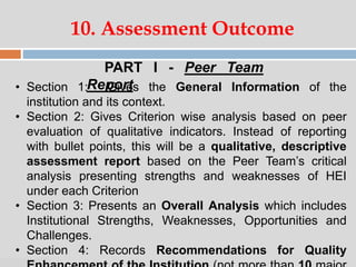 07:47 PM
10. Assessment Outcome
PART I - Peer Team
Report• Section 1: Gives the General Information of the
institution and its context.
• Section 2: Gives Criterion wise analysis based on peer
evaluation of qualitative indicators. Instead of reporting
with bullet points, this will be a qualitative, descriptive
assessment report based on the Peer Team’s critical
analysis presenting strengths and weaknesses of HEI
under each Criterion
• Section 3: Presents an Overall Analysis which includes
Institutional Strengths, Weaknesses, Opportunities and
Challenges.
• Section 4: Records Recommendations for Quality
 
