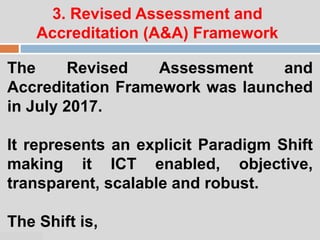 07:47 PM
3. Revised Assessment and
Accreditation (A&A) Framework
The Revised Assessment and
Accreditation Framework was launched
in July 2017.
It represents an explicit Paradigm Shift
making it ICT enabled, objective,
transparent, scalable and robust.
The Shift is,
 