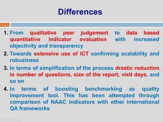 07:47 PM
Differences
1. From qualitative peer judgement to data based
quantitative indicator evaluation with increased
objectivity and transparency
2. Towards extensive use of ICT confirming scalability and
robustness
3. In terms of simplification of the process drastic reduction
in number of questions, size of the report, visit days, and
so on
4. In terms of boosting benchmarking as quality
improvement tool. This has been attempted through
comparison of NAAC indicators with other international
QA frameworks
 