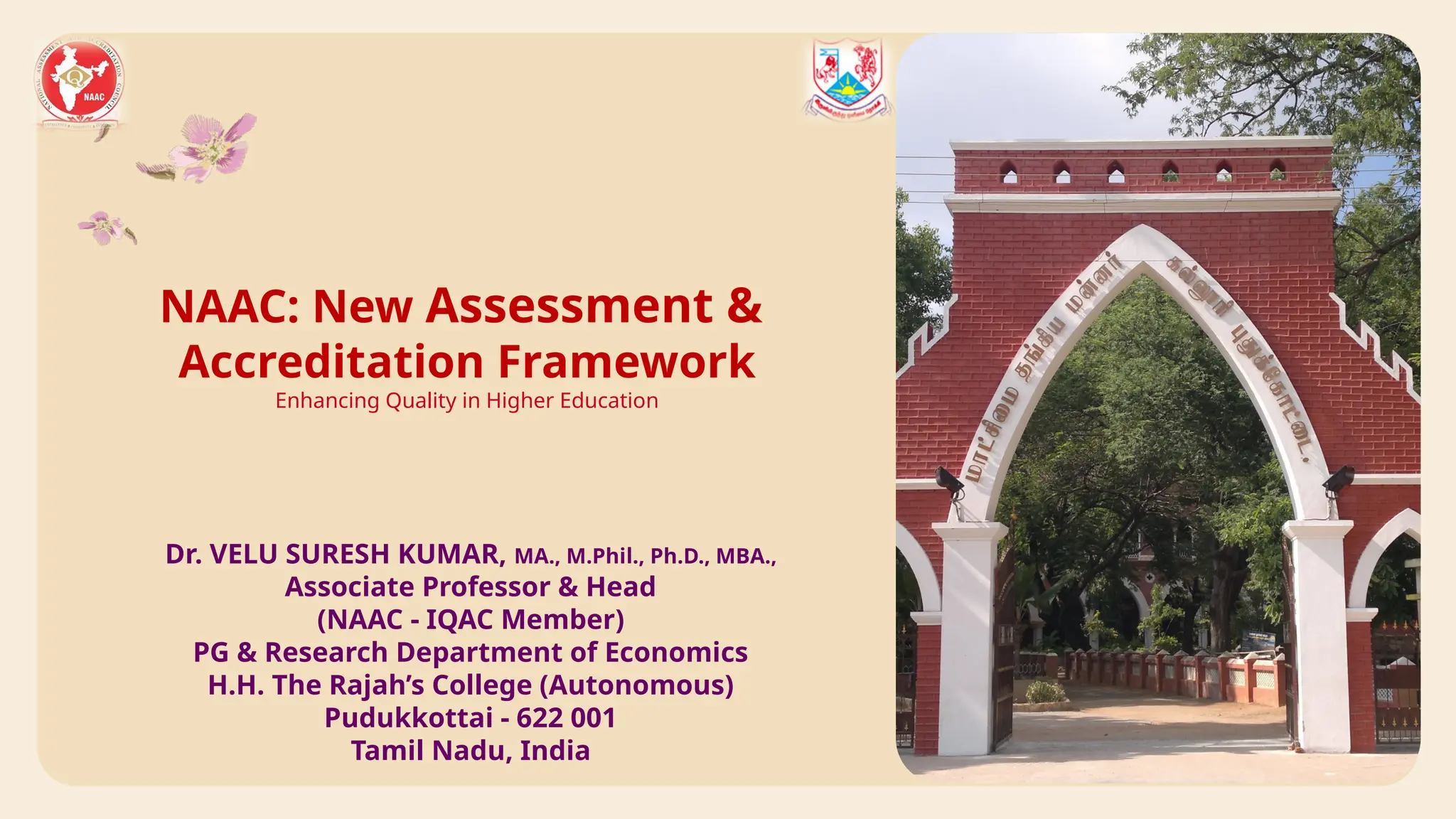 NAAC: New Assessment &
Accreditation Framework
Enhancing Quality in Higher Education
Dr. VELU SURESH KUMAR, MA., M.Phil., Ph.D., MBA.,
Associate Professor & Head
(NAAC - IQAC Member)
PG & Research Department of Economics
H.H. The Rajah’s College (Autonomous)
Pudukkottai - 622 001
Tamil Nadu, India
 