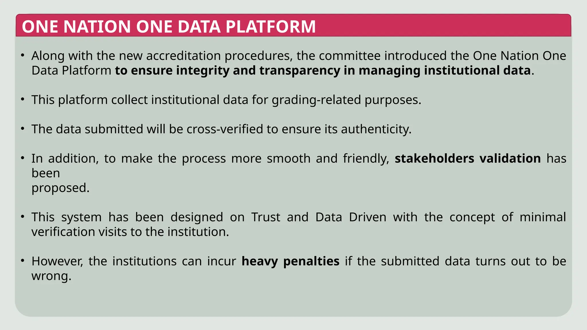 ONE NATION ONE DATA PLATFORM
• Along with the new accreditation procedures, the committee introduced the One Nation One
Data Platform to ensure integrity and transparency in managing institutional data.
• This platform collect institutional data for grading-related purposes.
• The data submitted will be cross-verified to ensure its authenticity.
• In addition, to make the process more smooth and friendly, stakeholders validation has
been
proposed.
• This system has been designed on Trust and Data Driven with the concept of minimal
verification visits to the institution.
• However, the institutions can incur heavy penalties if the submitted data turns out to be
wrong.
 