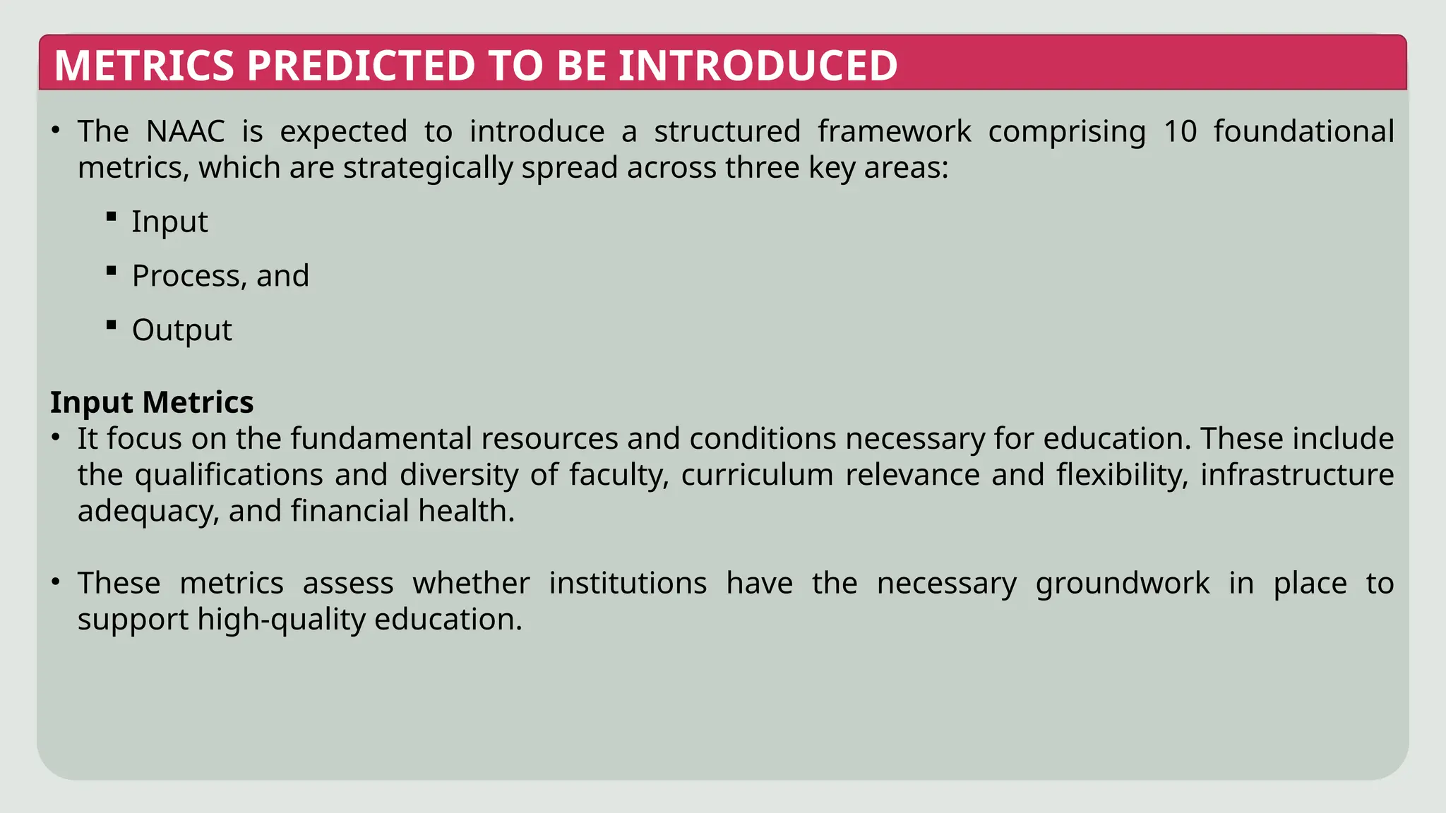 METRICS PREDICTED TO BE INTRODUCED
• The NAAC is expected to introduce a structured framework comprising 10 foundational
metrics, which are strategically spread across three key areas:
 Input
 Process, and
 Output
Input Metrics
• It focus on the fundamental resources and conditions necessary for education. These include
the qualifications and diversity of faculty, curriculum relevance and flexibility, infrastructure
adequacy, and financial health.
• These metrics assess whether institutions have the necessary groundwork in place to
support high-quality education.
 