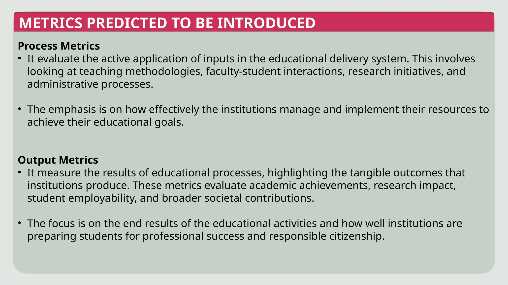 METRICS PREDICTED TO BE INTRODUCED
Process Metrics
• It evaluate the active application of inputs in the educational delivery system. This involves
looking at teaching methodologies, faculty-student interactions, research initiatives, and
administrative processes.
• The emphasis is on how effectively the institutions manage and implement their resources to
achieve their educational goals.
Output Metrics
• It measure the results of educational processes, highlighting the tangible outcomes that
institutions produce. These metrics evaluate academic achievements, research impact,
student employability, and broader societal contributions.
• The focus is on the end results of the educational activities and how well institutions are
preparing students for professional success and responsible citizenship.
 