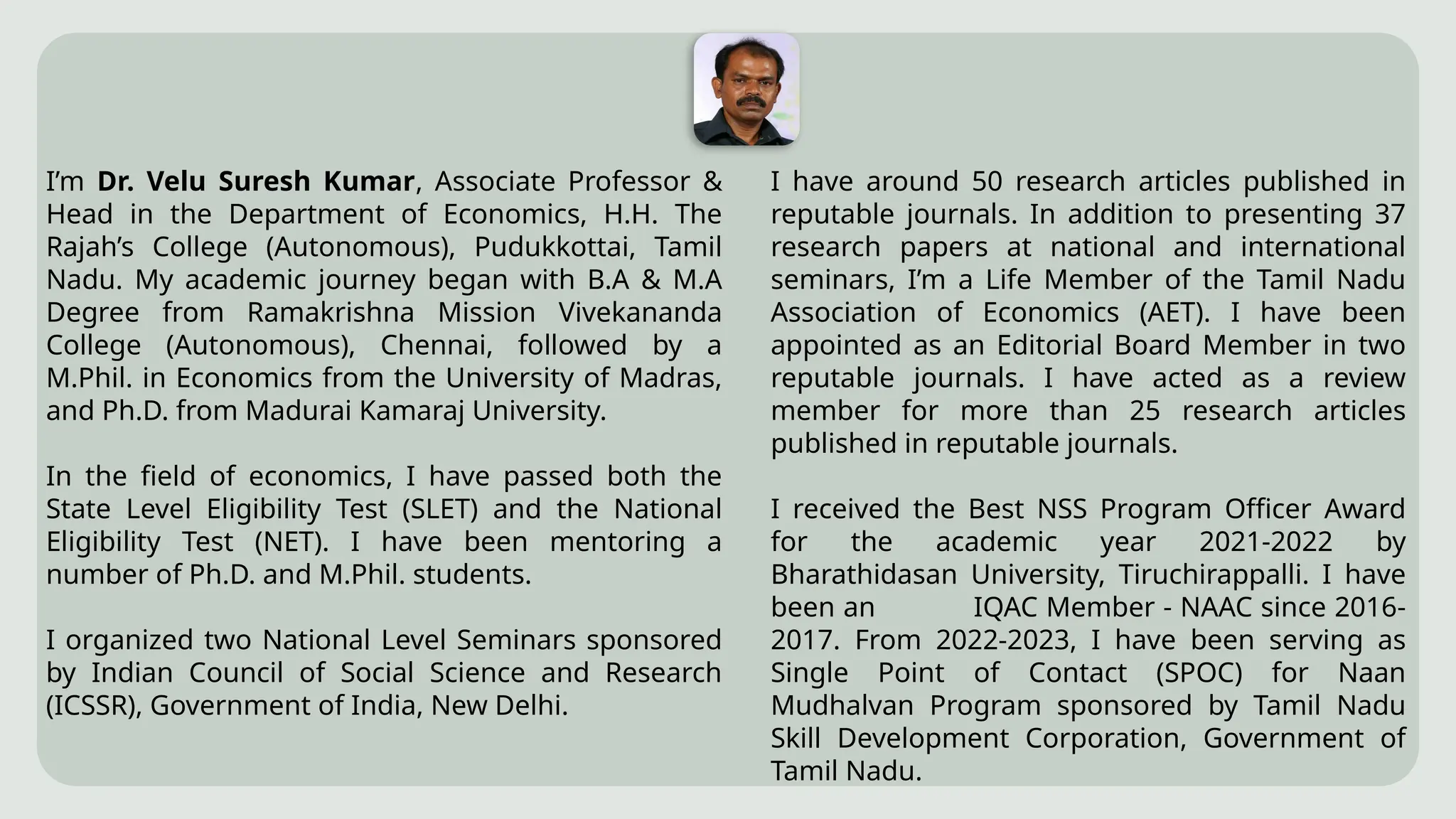 I’m Dr. Velu Suresh Kumar, Associate Professor &
Head in the Department of Economics, H.H. The
Rajah’s College (Autonomous), Pudukkottai, Tamil
Nadu. My academic journey began with B.A & M.A
Degree from Ramakrishna Mission Vivekananda
College (Autonomous), Chennai, followed by a
M.Phil. in Economics from the University of Madras,
and Ph.D. from Madurai Kamaraj University.
In the field of economics, I have passed both the
State Level Eligibility Test (SLET) and the National
Eligibility Test (NET). I have been mentoring a
number of Ph.D. and M.Phil. students.
I organized two National Level Seminars sponsored
by Indian Council of Social Science and Research
(ICSSR), Government of India, New Delhi.
I have around 50 research articles published in
reputable journals. In addition to presenting 37
research papers at national and international
seminars, I’m a Life Member of the Tamil Nadu
Association of Economics (AET). I have been
appointed as an Editorial Board Member in two
reputable journals. I have acted as a review
member for more than 25 research articles
published in reputable journals.
I received the Best NSS Program Officer Award
for the academic year 2021-2022 by
Bharathidasan University, Tiruchirappalli. I have
been an IQAC Member - NAAC since 2016-
2017. From 2022-2023, I have been serving as
Single Point of Contact (SPOC) for Naan
Mudhalvan Program sponsored by Tamil Nadu
Skill Development Corporation, Government of
Tamil Nadu.
 