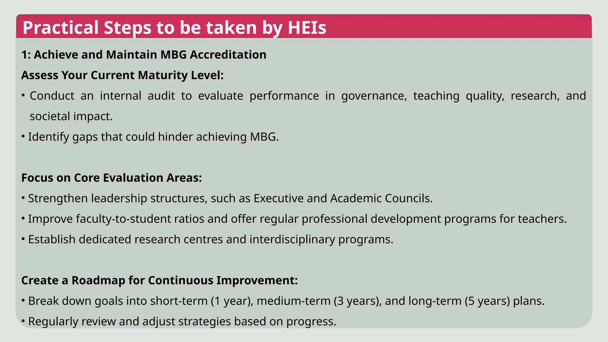 Practical Steps to be taken by HEIs
1: Achieve and Maintain MBG Accreditation
Assess Your Current Maturity Level:
• Conduct an internal audit to evaluate performance in governance, teaching quality, research, and
societal impact.
• Identify gaps that could hinder achieving MBG.
Focus on Core Evaluation Areas:
• Strengthen leadership structures, such as Executive and Academic Councils.
• Improve faculty-to-student ratios and offer regular professional development programs for teachers.
• Establish dedicated research centres and interdisciplinary programs.
Create a Roadmap for Continuous Improvement:
• Break down goals into short-term (1 year), medium-term (3 years), and long-term (5 years) plans.
• Regularly review and adjust strategies based on progress.
 