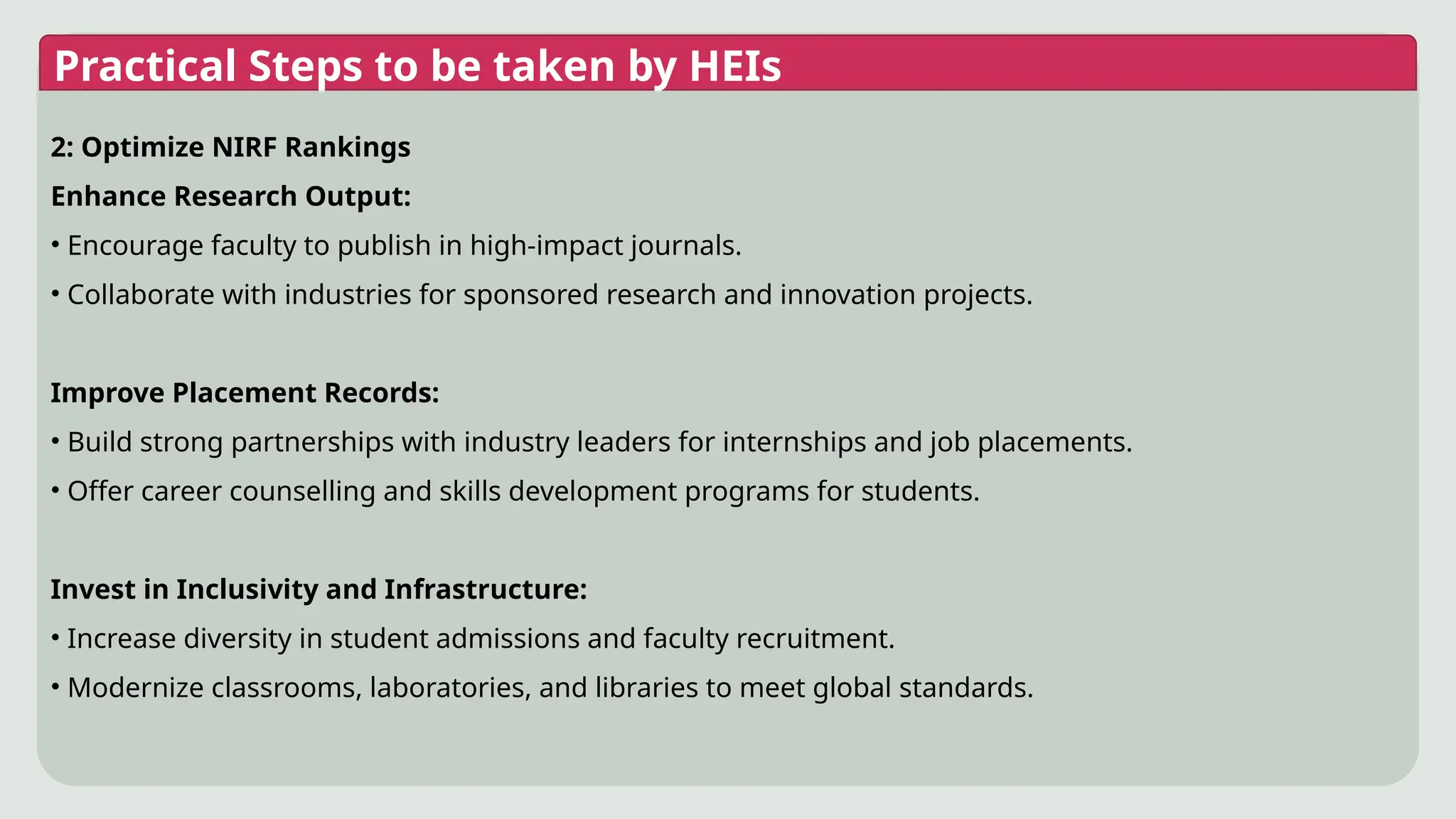 Practical Steps to be taken by HEIs
2: Optimize NIRF Rankings
Enhance Research Output:
• Encourage faculty to publish in high-impact journals.
• Collaborate with industries for sponsored research and innovation projects.
Improve Placement Records:
• Build strong partnerships with industry leaders for internships and job placements.
• Offer career counselling and skills development programs for students.
Invest in Inclusivity and Infrastructure:
• Increase diversity in student admissions and faculty recruitment.
• Modernize classrooms, laboratories, and libraries to meet global standards.
 