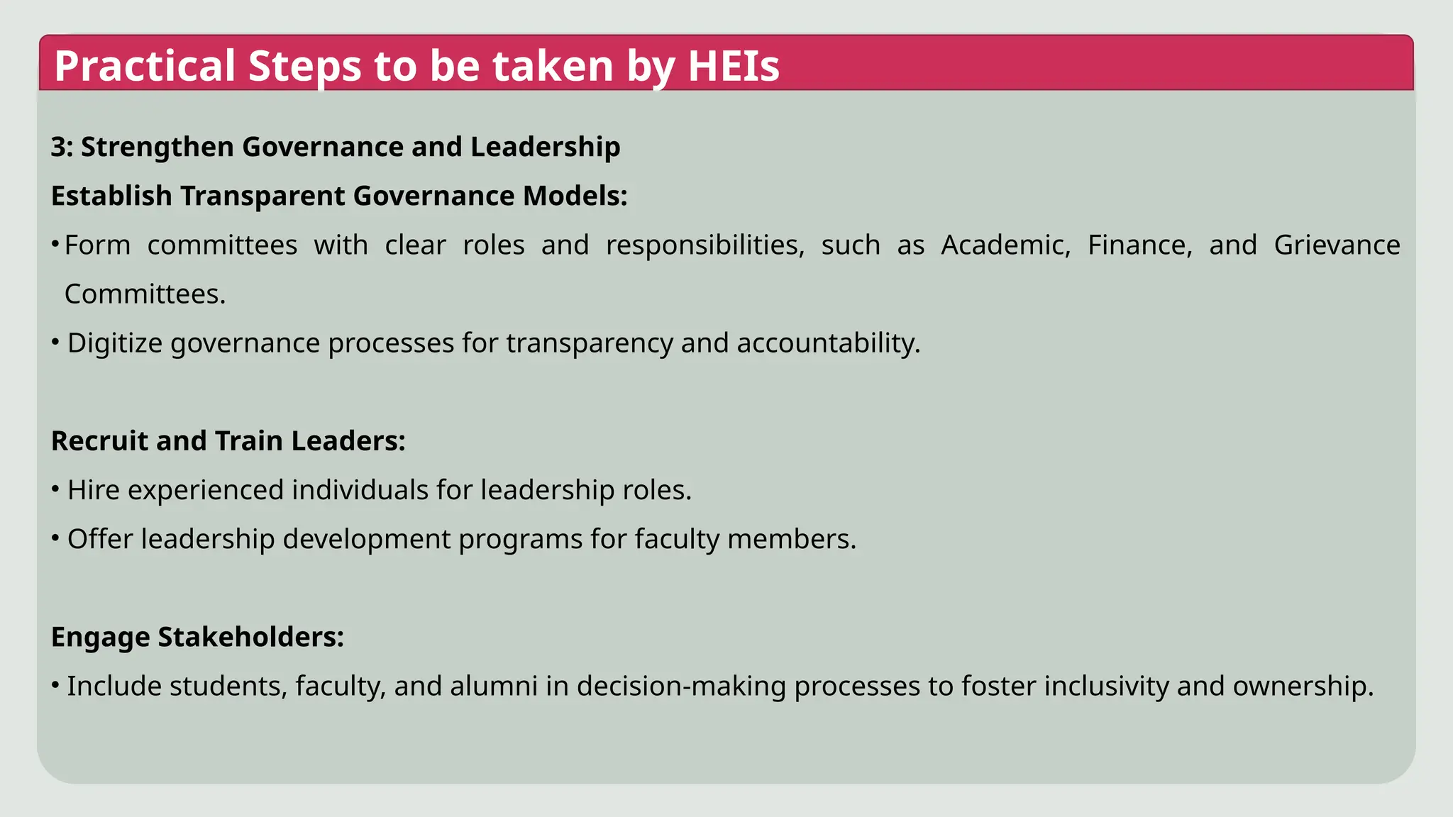Practical Steps to be taken by HEIs
3: Strengthen Governance and Leadership
Establish Transparent Governance Models:
•Form committees with clear roles and responsibilities, such as Academic, Finance, and Grievance
Committees.
• Digitize governance processes for transparency and accountability.
Recruit and Train Leaders:
• Hire experienced individuals for leadership roles.
• Offer leadership development programs for faculty members.
Engage Stakeholders:
• Include students, faculty, and alumni in decision-making processes to foster inclusivity and ownership.
 