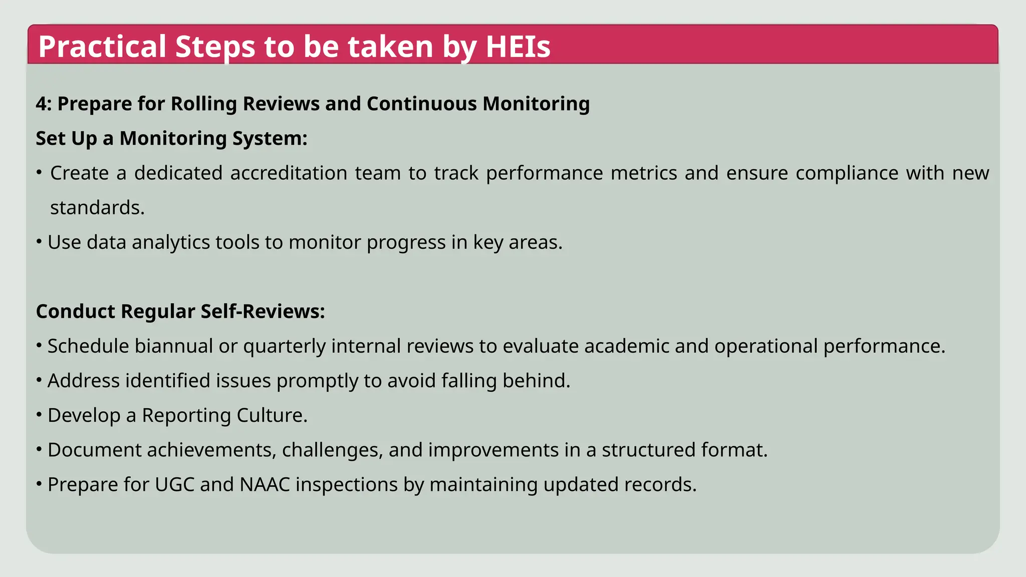 Practical Steps to be taken by HEIs
4: Prepare for Rolling Reviews and Continuous Monitoring
Set Up a Monitoring System:
• Create a dedicated accreditation team to track performance metrics and ensure compliance with new
standards.
• Use data analytics tools to monitor progress in key areas.
Conduct Regular Self-Reviews:
• Schedule biannual or quarterly internal reviews to evaluate academic and operational performance.
• Address identified issues promptly to avoid falling behind.
• Develop a Reporting Culture.
• Document achievements, challenges, and improvements in a structured format.
• Prepare for UGC and NAAC inspections by maintaining updated records.
 