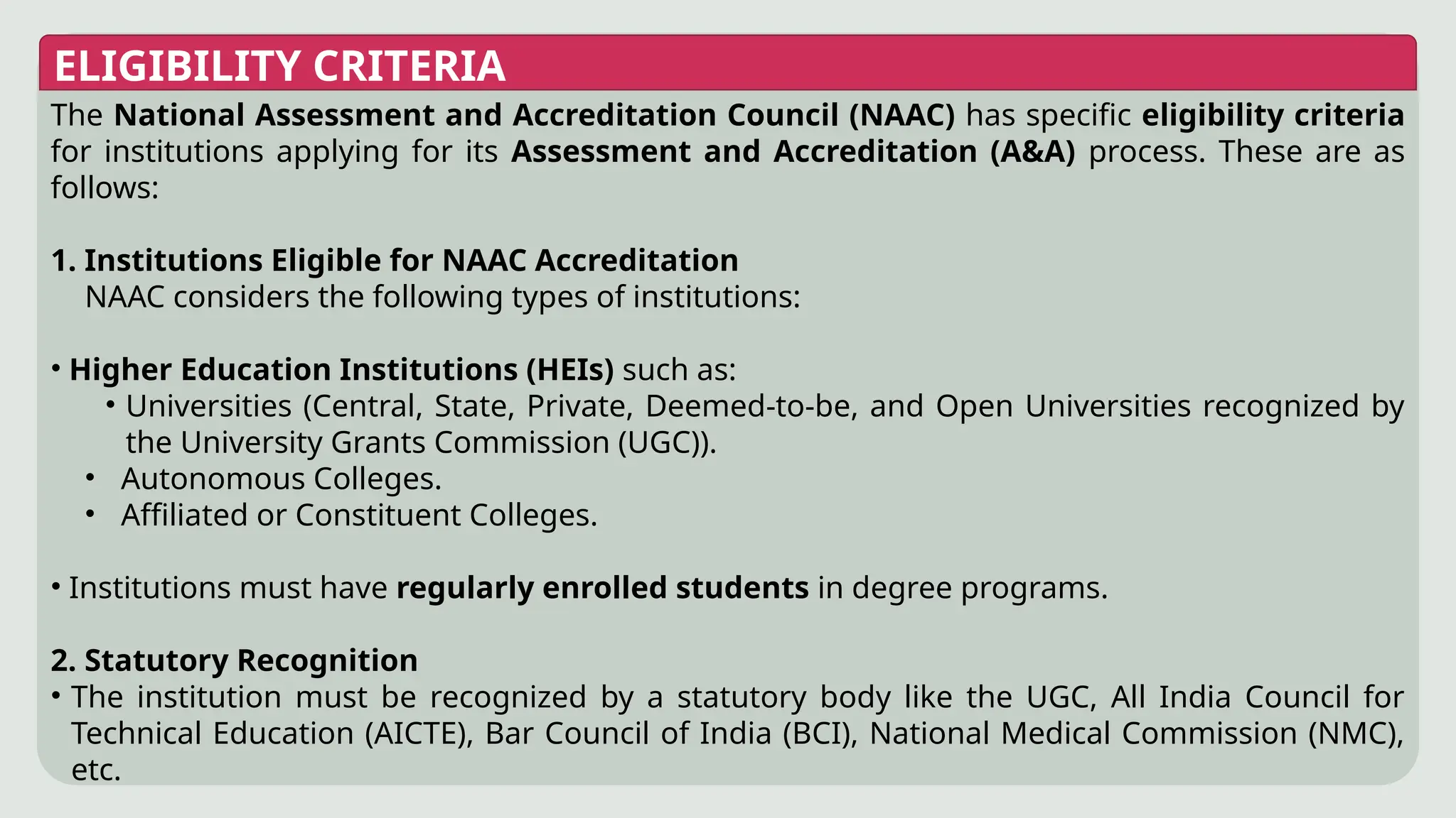 ELIGIBILITY CRITERIA
The National Assessment and Accreditation Council (NAAC) has specific eligibility criteria
for institutions applying for its Assessment and Accreditation (A&A) process. These are as
follows:
1. Institutions Eligible for NAAC Accreditation
NAAC considers the following types of institutions:
• Higher Education Institutions (HEIs) such as:
• Universities (Central, State, Private, Deemed-to-be, and Open Universities recognized by
the University Grants Commission (UGC)).
• Autonomous Colleges.
• Affiliated or Constituent Colleges.
• Institutions must have regularly enrolled students in degree programs.
2. Statutory Recognition
• The institution must be recognized by a statutory body like the UGC, All India Council for
Technical Education (AICTE), Bar Council of India (BCI), National Medical Commission (NMC),
etc.
 