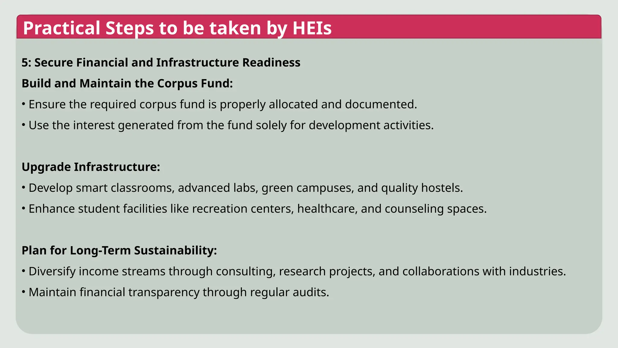 Practical Steps to be taken by HEIs
5: Secure Financial and Infrastructure Readiness
Build and Maintain the Corpus Fund:
• Ensure the required corpus fund is properly allocated and documented.
• Use the interest generated from the fund solely for development activities.
Upgrade Infrastructure:
• Develop smart classrooms, advanced labs, green campuses, and quality hostels.
• Enhance student facilities like recreation centers, healthcare, and counseling spaces.
Plan for Long-Term Sustainability:
• Diversify income streams through consulting, research projects, and collaborations with industries.
• Maintain financial transparency through regular audits.
 