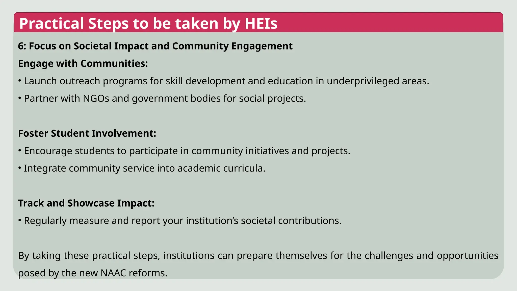 Practical Steps to be taken by HEIs
6: Focus on Societal Impact and Community Engagement
Engage with Communities:
• Launch outreach programs for skill development and education in underprivileged areas.
• Partner with NGOs and government bodies for social projects.
Foster Student Involvement:
• Encourage students to participate in community initiatives and projects.
• Integrate community service into academic curricula.
Track and Showcase Impact:
• Regularly measure and report your institution’s societal contributions.
By taking these practical steps, institutions can prepare themselves for the challenges and opportunities
posed by the new NAAC reforms.
 