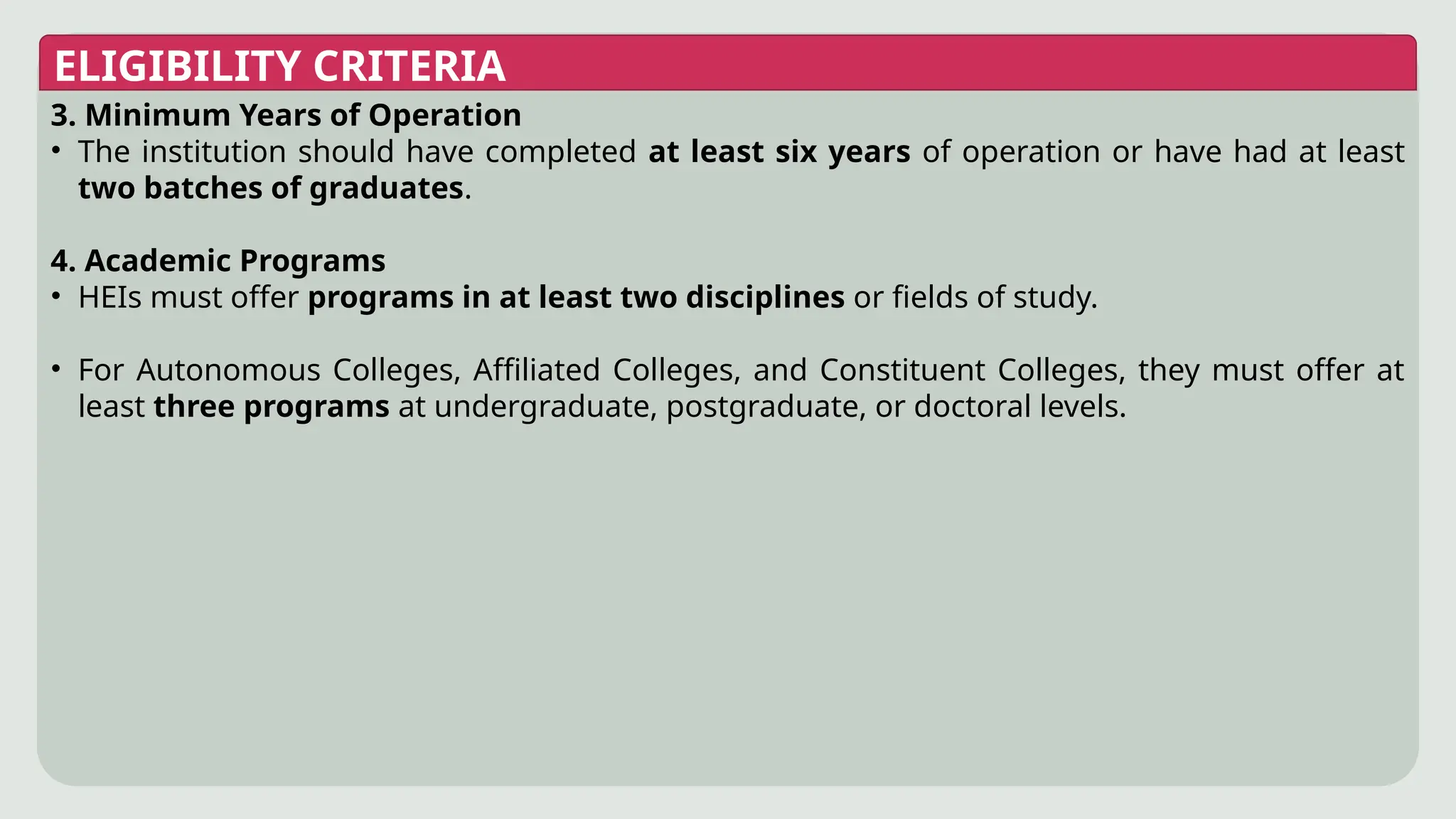 ELIGIBILITY CRITERIA
3. Minimum Years of Operation
• The institution should have completed at least six years of operation or have had at least
two batches of graduates.
4. Academic Programs
• HEIs must offer programs in at least two disciplines or fields of study.
• For Autonomous Colleges, Affiliated Colleges, and Constituent Colleges, they must offer at
least three programs at undergraduate, postgraduate, or doctoral levels.
 