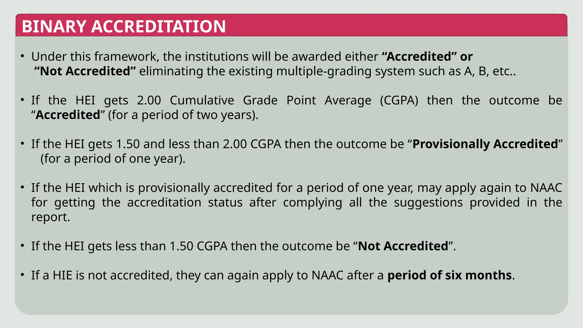 BINARY ACCREDITATION
• Under this framework, the institutions will be awarded either “Accredited” or
“Not Accredited” eliminating the existing multiple-grading system such as A, B, etc..
• If the HEI gets 2.00 Cumulative Grade Point Average (CGPA) then the outcome be
“Accredited” (for a period of two years).
• If the HEI gets 1.50 and less than 2.00 CGPA then the outcome be “Provisionally Accredited”
(for a period of one year).
• If the HEI which is provisionally accredited for a period of one year, may apply again to NAAC
for getting the accreditation status after complying all the suggestions provided in the
report.
• If the HEI gets less than 1.50 CGPA then the outcome be “Not Accredited”.
• If a HIE is not accredited, they can again apply to NAAC after a period of six months.
 