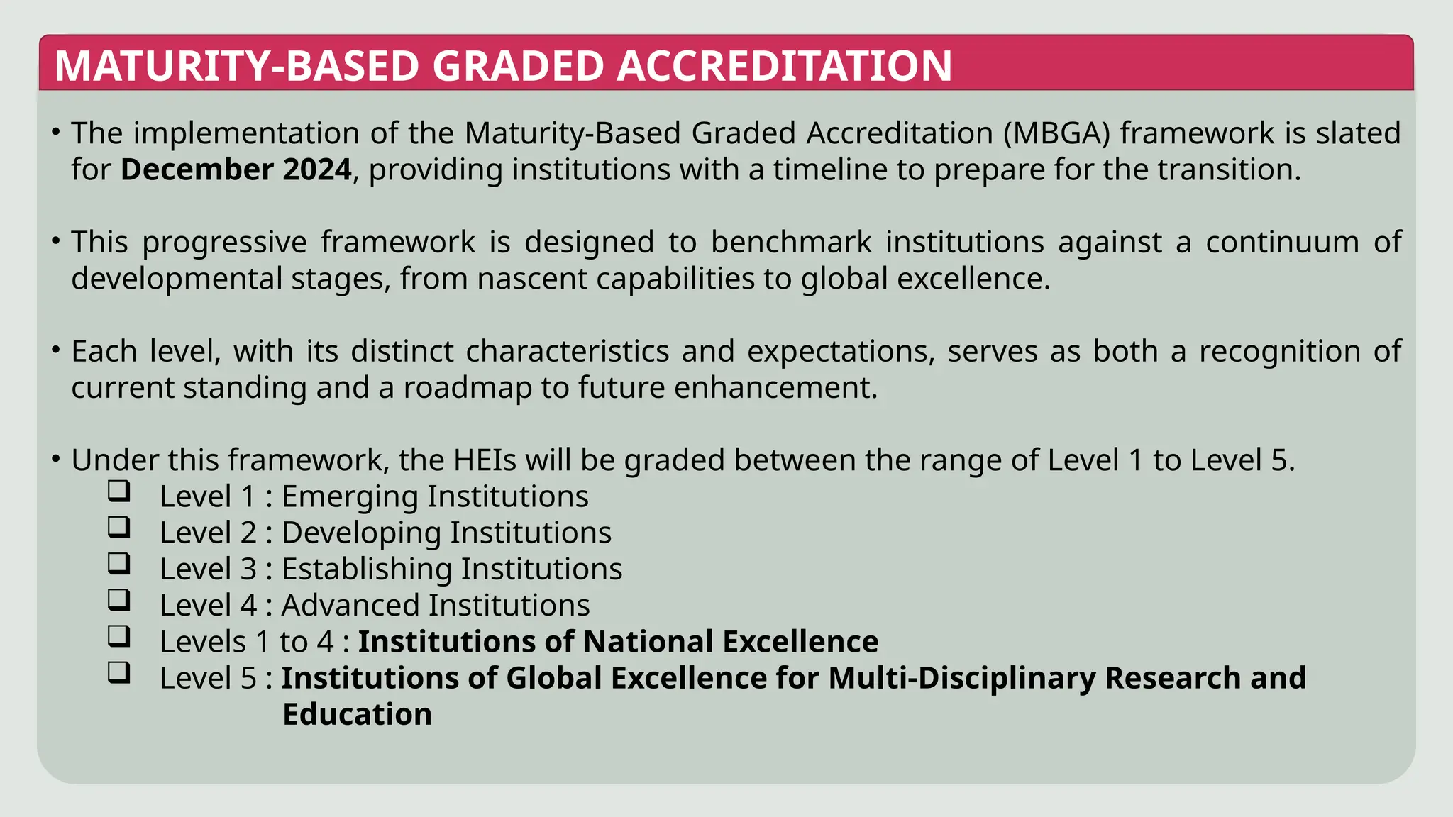 MATURITY-BASED GRADED ACCREDITATION
• The implementation of the Maturity-Based Graded Accreditation (MBGA) framework is slated
for December 2024, providing institutions with a timeline to prepare for the transition.
• This progressive framework is designed to benchmark institutions against a continuum of
developmental stages, from nascent capabilities to global excellence.
• Each level, with its distinct characteristics and expectations, serves as both a recognition of
current standing and a roadmap to future enhancement.
• Under this framework, the HEIs will be graded between the range of Level 1 to Level 5.
 Level 1 : Emerging Institutions
 Level 2 : Developing Institutions
 Level 3 : Establishing Institutions
 Level 4 : Advanced Institutions
 Levels 1 to 4 : Institutions of National Excellence
 Level 5 : Institutions of Global Excellence for Multi-Disciplinary Research and
Education
 