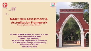 NAAC: New Assessment &
Accreditation Framework
Enhancing Quality in Higher Education
Dr. VELU SURESH KUMAR, MA., M.Phil., Ph.D., MBA.,
Associate Professor & Head
(NAAC - IQAC Member)
PG & Research Department of Economics
H.H. The Rajah’s College (Autonomous)
Pudukkottai - 622 001
Tamil Nadu, India
 