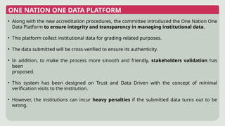 ONE NATION ONE DATA PLATFORM
• Along with the new accreditation procedures, the committee introduced the One Nation One
Data Platform to ensure integrity and transparency in managing institutional data.
• This platform collect institutional data for grading-related purposes.
• The data submitted will be cross-verified to ensure its authenticity.
• In addition, to make the process more smooth and friendly, stakeholders validation has
been
proposed.
• This system has been designed on Trust and Data Driven with the concept of minimal
verification visits to the institution.
• However, the institutions can incur heavy penalties if the submitted data turns out to be
wrong.
 