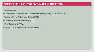 • Registration
• Submission of Institutional Information for Quality Assessment (IIQA)
• Submission of Self-Study Report (SSR)
• Student Satisfaction Survey (SSS)
• Peer Team Visit (PTV)
• Decision and Announcement of Results
PROCESS OF ASSESSMENT & ACCREDITATION
 