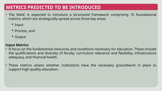 METRICS PREDICTED TO BE INTRODUCED
• The NAAC is expected to introduce a structured framework comprising 10 foundational
metrics, which are strategically spread across three key areas:
 Input
 Process, and
 Output
Input Metrics
• It focus on the fundamental resources and conditions necessary for education. These include
the qualifications and diversity of faculty, curriculum relevance and flexibility, infrastructure
adequacy, and financial health.
• These metrics assess whether institutions have the necessary groundwork in place to
support high-quality education.
 