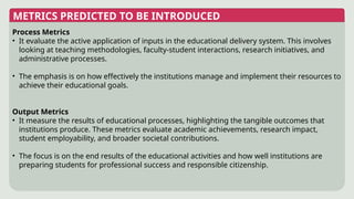 METRICS PREDICTED TO BE INTRODUCED
Process Metrics
• It evaluate the active application of inputs in the educational delivery system. This involves
looking at teaching methodologies, faculty-student interactions, research initiatives, and
administrative processes.
• The emphasis is on how effectively the institutions manage and implement their resources to
achieve their educational goals.
Output Metrics
• It measure the results of educational processes, highlighting the tangible outcomes that
institutions produce. These metrics evaluate academic achievements, research impact,
student employability, and broader societal contributions.
• The focus is on the end results of the educational activities and how well institutions are
preparing students for professional success and responsible citizenship.
 