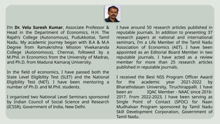 I’m Dr. Velu Suresh Kumar, Associate Professor &
Head in the Department of Economics, H.H. The
Rajah’s College (Autonomous), Pudukkottai, Tamil
Nadu. My academic journey began with B.A & M.A
Degree from Ramakrishna Mission Vivekananda
College (Autonomous), Chennai, followed by a
M.Phil. in Economics from the University of Madras,
and Ph.D. from Madurai Kamaraj University.
In the field of economics, I have passed both the
State Level Eligibility Test (SLET) and the National
Eligibility Test (NET). I have been mentoring a
number of Ph.D. and M.Phil. students.
I organized two National Level Seminars sponsored
by Indian Council of Social Science and Research
(ICSSR), Government of India, New Delhi.
I have around 50 research articles published in
reputable journals. In addition to presenting 37
research papers at national and international
seminars, I’m a Life Member of the Tamil Nadu
Association of Economics (AET). I have been
appointed as an Editorial Board Member in two
reputable journals. I have acted as a review
member for more than 25 research articles
published in reputable journals.
I received the Best NSS Program Officer Award
for the academic year 2021-2022 by
Bharathidasan University, Tiruchirappalli. I have
been an IQAC Member - NAAC since 2016-
2017. From 2022-2023, I have been serving as
Single Point of Contact (SPOC) for Naan
Mudhalvan Program sponsored by Tamil Nadu
Skill Development Corporation, Government of
Tamil Nadu.
 