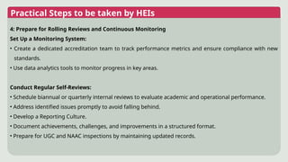 Practical Steps to be taken by HEIs
4: Prepare for Rolling Reviews and Continuous Monitoring
Set Up a Monitoring System:
• Create a dedicated accreditation team to track performance metrics and ensure compliance with new
standards.
• Use data analytics tools to monitor progress in key areas.
Conduct Regular Self-Reviews:
• Schedule biannual or quarterly internal reviews to evaluate academic and operational performance.
• Address identified issues promptly to avoid falling behind.
• Develop a Reporting Culture.
• Document achievements, challenges, and improvements in a structured format.
• Prepare for UGC and NAAC inspections by maintaining updated records.
 