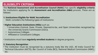 ELIGIBILITY CRITERIA
The National Assessment and Accreditation Council (NAAC) has specific eligibility criteria
for institutions applying for its Assessment and Accreditation (A&A) process. These are as
follows:
1. Institutions Eligible for NAAC Accreditation
NAAC considers the following types of institutions:
• Higher Education Institutions (HEIs) such as:
• Universities (Central, State, Private, Deemed-to-be, and Open Universities recognized by
the University Grants Commission (UGC)).
• Autonomous Colleges.
• Affiliated or Constituent Colleges.
• Institutions must have regularly enrolled students in degree programs.
2. Statutory Recognition
• The institution must be recognized by a statutory body like the UGC, All India Council for
Technical Education (AICTE), Bar Council of India (BCI), National Medical Commission (NMC),
etc.
 