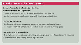 Practical Steps to be taken by HEIs
5: Secure Financial and Infrastructure Readiness
Build and Maintain the Corpus Fund:
• Ensure the required corpus fund is properly allocated and documented.
• Use the interest generated from the fund solely for development activities.
Upgrade Infrastructure:
• Develop smart classrooms, advanced labs, green campuses, and quality hostels.
• Enhance student facilities like recreation centers, healthcare, and counseling spaces.
Plan for Long-Term Sustainability:
• Diversify income streams through consulting, research projects, and collaborations with industries.
• Maintain financial transparency through regular audits.
 