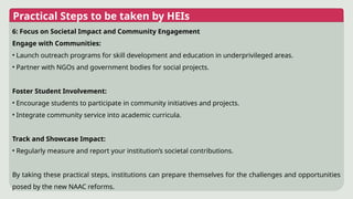 Practical Steps to be taken by HEIs
6: Focus on Societal Impact and Community Engagement
Engage with Communities:
• Launch outreach programs for skill development and education in underprivileged areas.
• Partner with NGOs and government bodies for social projects.
Foster Student Involvement:
• Encourage students to participate in community initiatives and projects.
• Integrate community service into academic curricula.
Track and Showcase Impact:
• Regularly measure and report your institution’s societal contributions.
By taking these practical steps, institutions can prepare themselves for the challenges and opportunities
posed by the new NAAC reforms.
 