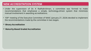 NEW ACCREDITATION SYSTEM
• Under the supervision of Dr. K Radhakrishnan, a committee was formed to make
recommendations that emphasize a simple, technology-driven system that minimizes
manual involvement in awarding accreditations.
• 104th
meeting of the Executive Committee of NAAC (January 27, 2024) decided to implement
the recommendations made by the committee in two stages.
 Binary Accreditation
 Maturity-Based Graded Accreditation
 