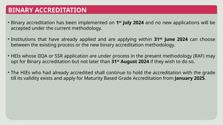 BINARY ACCREDITATION
• Binary accreditation has been implemented on 1st
July 2024 and no new applications will be
accepted under the current methodology.
• Institutions that have already applied and are applying within 31th
June 2024 can choose
between the existing process or the new binary accreditation methodology.
• HEIs whose IIQA or SSR application are under process in the present methodology (RAF) may
opt for Binary accreditation but not later than 31st
August 2024 if they wish to do so.
• The HIEs who had already accredited shall continue to hold the accreditation with the grade
till its validity exists and apply for Maturity Based Grade Accreditation from January 2025.
 