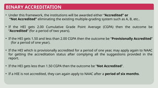 BINARY ACCREDITATION
• Under this framework, the institutions will be awarded either “Accredited” or
“Not Accredited” eliminating the existing multiple-grading system such as A, B, etc..
• If the HEI gets 2.00 Cumulative Grade Point Average (CGPA) then the outcome be
“Accredited” (for a period of two years).
• If the HEI gets 1.50 and less than 2.00 CGPA then the outcome be “Provisionally Accredited”
(for a period of one year).
• If the HEI which is provisionally accredited for a period of one year, may apply again to NAAC
for getting the accreditation status after complying all the suggestions provided in the
report.
• If the HEI gets less than 1.50 CGPA then the outcome be “Not Accredited”.
• If a HIE is not accredited, they can again apply to NAAC after a period of six months.
 