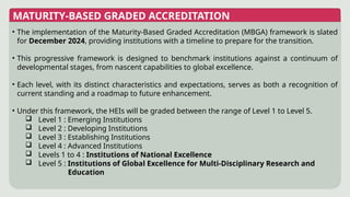 MATURITY-BASED GRADED ACCREDITATION
• The implementation of the Maturity-Based Graded Accreditation (MBGA) framework is slated
for December 2024, providing institutions with a timeline to prepare for the transition.
• This progressive framework is designed to benchmark institutions against a continuum of
developmental stages, from nascent capabilities to global excellence.
• Each level, with its distinct characteristics and expectations, serves as both a recognition of
current standing and a roadmap to future enhancement.
• Under this framework, the HEIs will be graded between the range of Level 1 to Level 5.
 Level 1 : Emerging Institutions
 Level 2 : Developing Institutions
 Level 3 : Establishing Institutions
 Level 4 : Advanced Institutions
 Levels 1 to 4 : Institutions of National Excellence
 Level 5 : Institutions of Global Excellence for Multi-Disciplinary Research and
Education
 