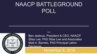 NAACP BATTLEGROUND
         POLL

____________________________
              _
      Ben Jealous, President & CEO, NAACP
      Silas Lee, PhD Silas Lee and Associates
      Matt A. Barreto, PhD Principal Latino
      Decisions
                 November 8, 2012
 