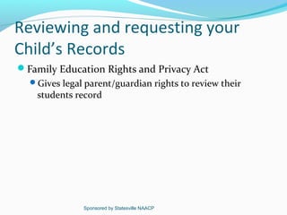 Reviewing and requesting your
Child’s Records
Family Education Rights and Privacy Act
  Gives legal parent/guardian rights to review their
    students record




               Sponsored by Statesville NAACP
 
