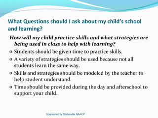 What Questions should I ask about my child’s school
and learning?
How will my child practice skills and what strategies are
  being used in class to help with learning?
o Students should be given time to practice skills.
o A variety of strategies should be used because not all
  students learn the same way.
o Skills and strategies should be modeled by the teacher to
  help student understand.
o Time should be provided during the day and afterschool to
  support your child.


               Sponsored by Statesville NAACP
 