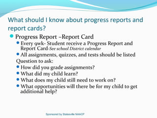 What should I know about progress reports and
report cards?
Progress Report –Report Card
  Every 9wk- Student receive a Progress Report and
   Report Card-See school District calendar
  All assignments, quizzes, and tests should be listed
  Question to ask:
  How did you grade assignments?
  What did my child learn?
  What does my child still need to work on?
  What opportunities will there be for my child to get
   additional help?



               Sponsored by Statesville NAACP
 