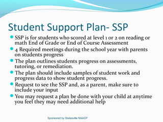 Student Support Plan- SSP
SSP is for students who scored at level 1 or 2 on reading or
 math End of Grade or End of Course Assessment
4 Required meetings during the school year with parents
 on students progress
The plan outlines students progress on assessments,
 tutoring, or remediation.
The plan should include samples of student work and
 progress data to show student progress.
Request to see the SSP and, as a parent, make sure to
 include your input
You may request a plan be done with your child at anytime
 you feel they may need additional help

                Sponsored by Statesville NAACP
 