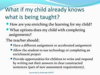 What if my child already knows
what is being taught?
How are you enriching the learning for my child?
What options does my child with completing
 assignments?
The teacher should:
  Have a different assignment or accelerated assignment
  Allow the student to use technology or completing an
   enrichment project
  Provide opportunities for children to write and respond
   by writing out their answers in clear constructed
   sentences (part of new assessment requirements).
              Sponsored by Statesville NAACP
 