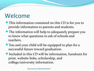 Welcome
This information contained on this CD is for you to
 provide information to parents and students.
The information will help to adequately prepare you
 to know what questions to ask of schools and
 teachers.
You and your child will be equipped to plan for a
 successful future toward graduation.
Included in this CD will be information, handouts for
 print, website links, scholarship, and
 college/university information.
              Sponsored by Statesville NAACP
 