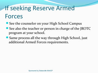 If seeking Reserve Armed
Forces
See the counselor on your High School Campus
See also the teacher or person in charge of the JROTC
 program at your school.
Same process all the way through High School, just
 additional Armed Forces requirements.




              Sponsored by Statesville NAACP
 