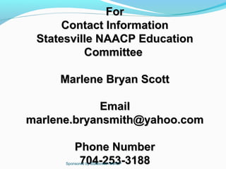For
      Contact Information
 Statesville NAACP Education
          Committee

     Marlene Bryan Scott

             Email
marlene.bryansmith@yahoo.com

          Phone Number
           704-253-3188
      Sponsored by Statesville NAACP
 