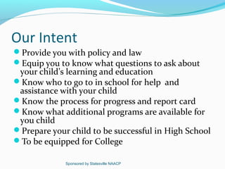 Our Intent
Provide you with policy and law
Equip you to know what questions to ask about
 your child’s learning and education
Know who to go to in school for help and
 assistance with your child
Know the process for progress and report card
Know what additional programs are available for
 you child
Prepare your child to be successful in High School
To be equipped for College

             Sponsored by Statesville NAACP
 