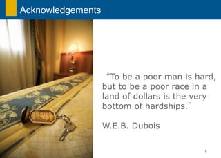 Acknowledgements




                   “To be a poor man is hard,
                   but to be a poor race in a
                   land of dollars is the very
                   bottom of hardships.”

                   W.E.B. Dubois

                                           0
 